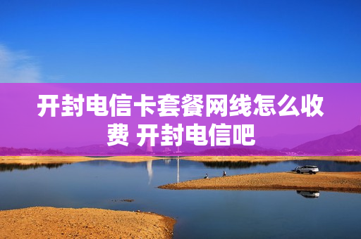 开封电信卡套餐网线怎么收费 开封电信吧