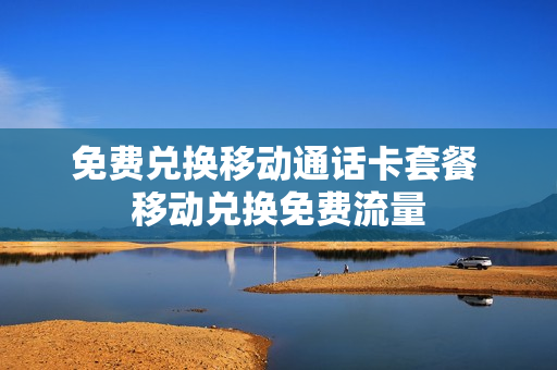 免费兑换移动通话卡套餐 移动兑换免费流量