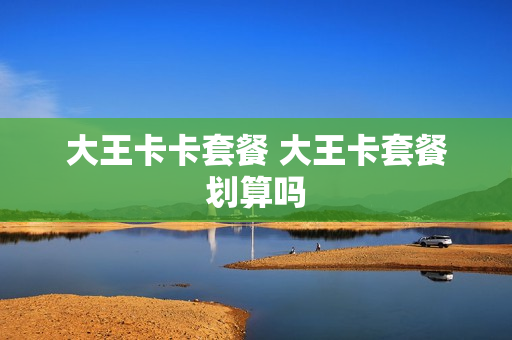 大王卡卡套餐 大王卡套餐划算吗