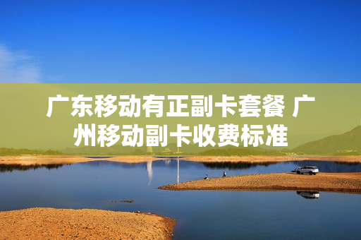 广东移动有正副卡套餐 广州移动副卡收费标准