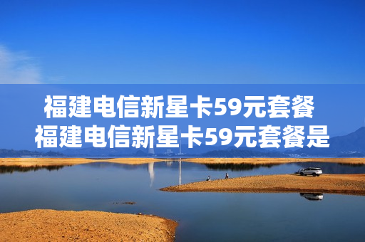 福建电信新星卡59元套餐 福建电信新星卡59元套餐是真的吗