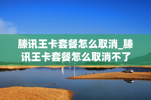 滕讯王卡套餐怎么取消_滕讯王卡套餐怎么取消不了