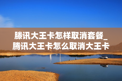 滕讯大王卡怎样取消套餐_腾讯大王卡怎么取消大王卡套餐