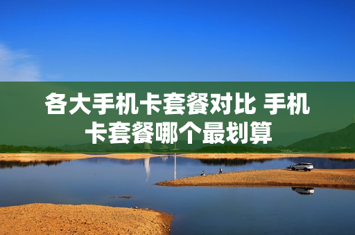 各大手机卡套餐对比 手机卡套餐哪个最划算