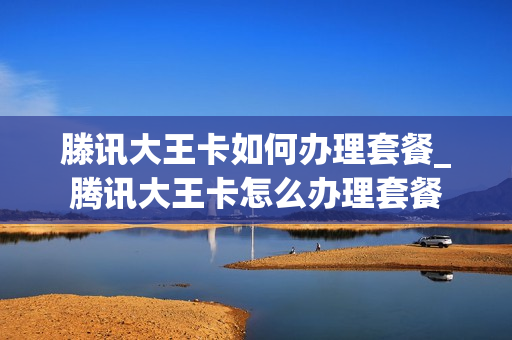 滕讯大王卡如何办理套餐_腾讯大王卡怎么办理套餐