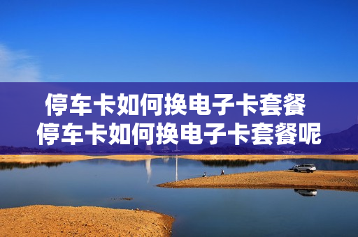 停车卡如何换电子卡套餐 停车卡如何换电子卡套餐呢