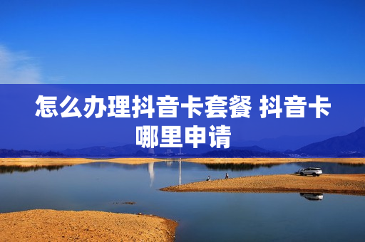 怎么办理抖音卡套餐 抖音卡哪里申请