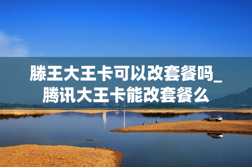 滕王大王卡可以改套餐吗_腾讯大王卡能改套餐么