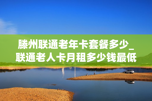 滕州联通老年卡套餐多少_联通老人卡月租多少钱最低