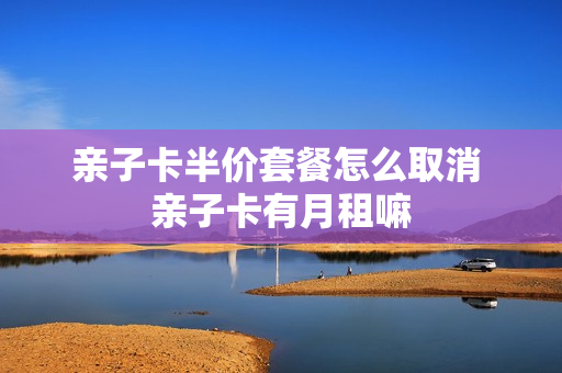 亲子卡半价套餐怎么取消 亲子卡有月租嘛