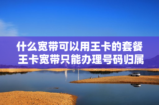 什么宽带可以用王卡的套餐 王卡宽带只能办理号码归属地的吗?