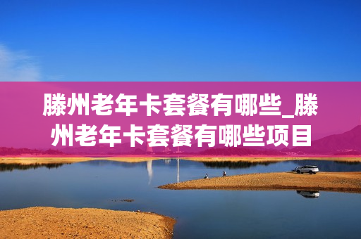 滕州老年卡套餐有哪些_滕州老年卡套餐有哪些项目