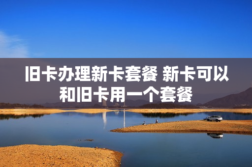 旧卡办理新卡套餐 新卡可以和旧卡用一个套餐