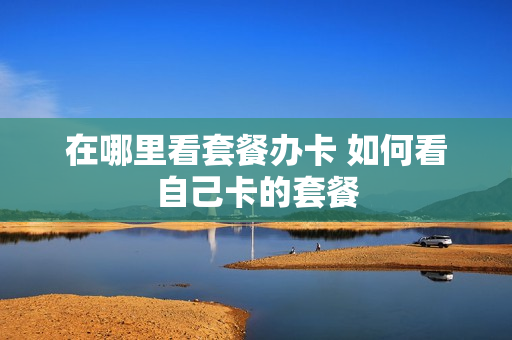 在哪里看套餐办卡 如何看自己卡的套餐
