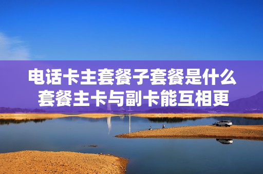 电话卡主套餐子套餐是什么 套餐主卡与副卡能互相更换吗
