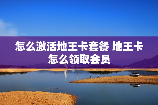 怎么激活地王卡套餐 地王卡怎么领取会员