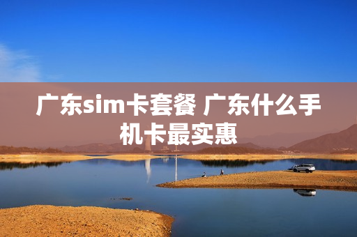 广东sim卡套餐 广东什么手机卡最实惠