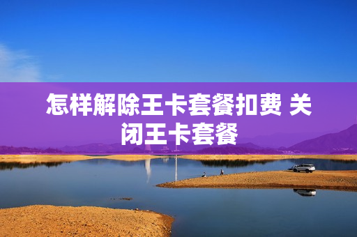怎样解除王卡套餐扣费 关闭王卡套餐