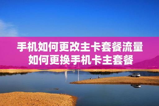 手机如何更改主卡套餐流量 如何更换手机卡主套餐