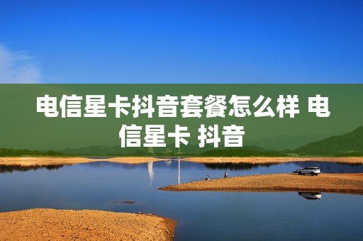 电信星卡抖音套餐怎么样 电信星卡 抖音