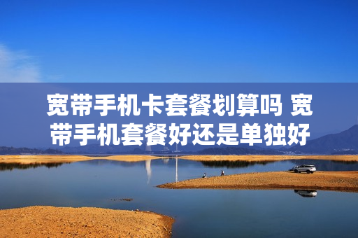 宽带手机卡套餐划算吗 宽带手机套餐好还是单独好