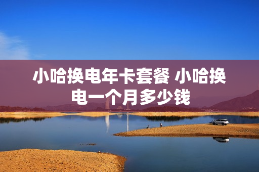 小哈换电年卡套餐 小哈换电一个月多少钱