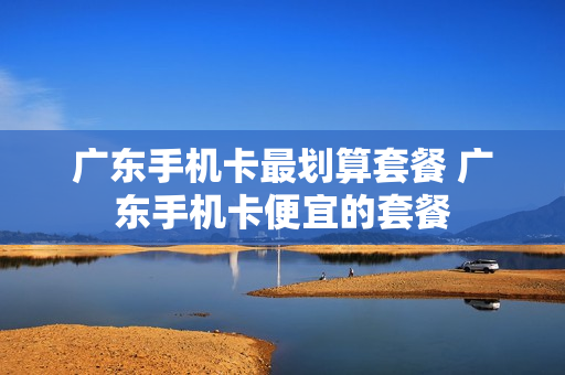 广东手机卡最划算套餐 广东手机卡便宜的套餐