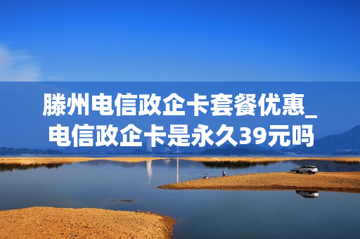 滕州电信政企卡套餐优惠_电信政企卡是永久39元吗