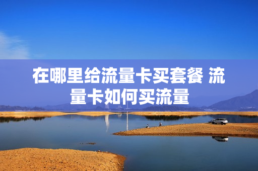 在哪里给流量卡买套餐 流量卡如何买流量
