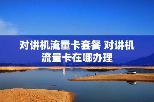 对讲机流量卡套餐 对讲机流量卡在哪办理