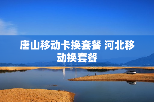 唐山移动卡换套餐 河北移动换套餐