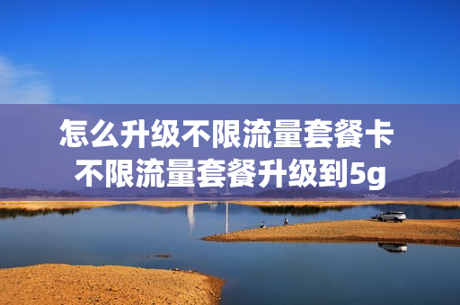 怎么升级不限流量套餐卡 不限流量套餐升级到5g