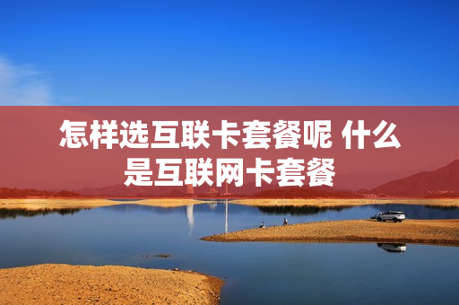 怎样选互联卡套餐呢 什么是互联网卡套餐
