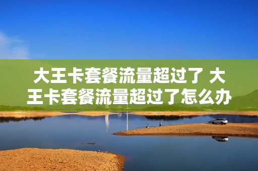 大王卡套餐流量超过了 大王卡套餐流量超过了怎么办
