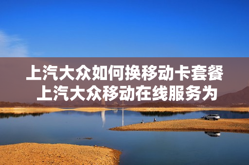 上汽大众如何换移动卡套餐 上汽大众移动在线服务为车主提供