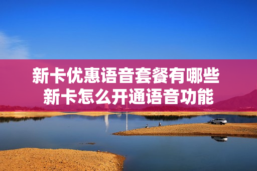 新卡优惠语音套餐有哪些 新卡怎么开通语音功能