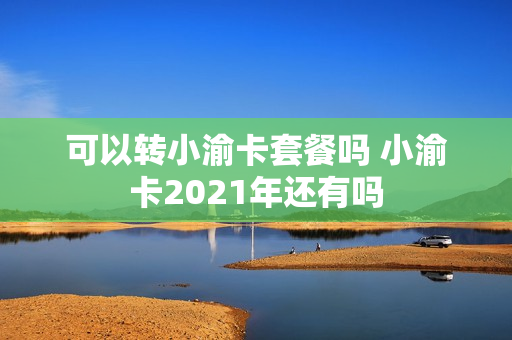 可以转小渝卡套餐吗 小渝卡2021年还有吗