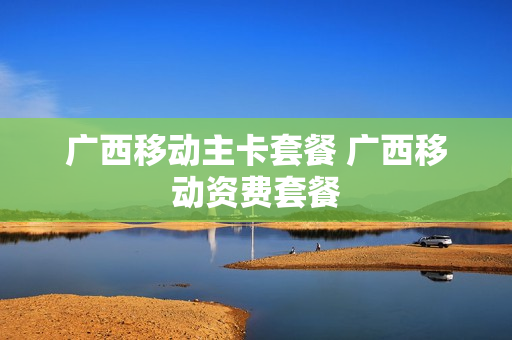 广西移动主卡套餐 广西移动资费套餐