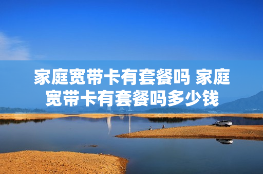 家庭宽带卡有套餐吗 家庭宽带卡有套餐吗多少钱