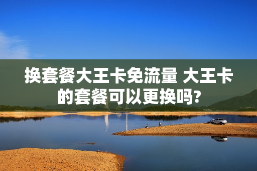 换套餐大王卡免流量 大王卡的套餐可以更换吗?