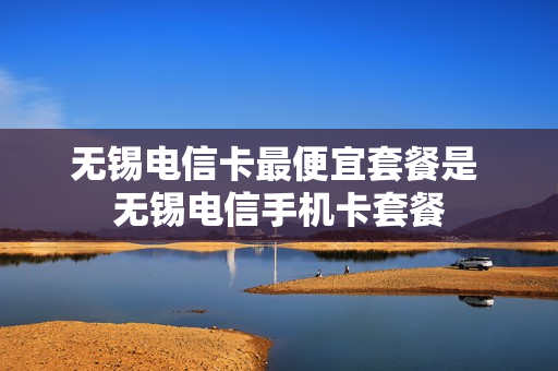 无锡电信卡最便宜套餐是 无锡电信手机卡套餐