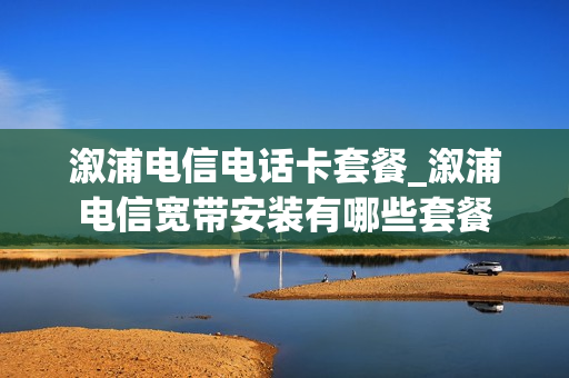 溆浦电信电话卡套餐_溆浦电信宽带安装有哪些套餐