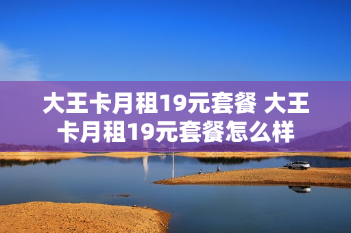 大王卡月租19元套餐 大王卡月租19元套餐怎么样