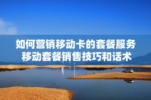 如何营销移动卡的套餐服务 移动套餐销售技巧和话术