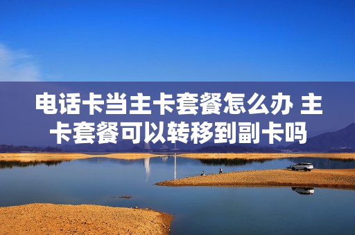 电话卡当主卡套餐怎么办 主卡套餐可以转移到副卡吗