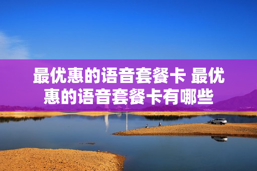 最优惠的语音套餐卡 最优惠的语音套餐卡有哪些