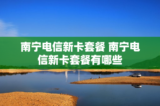 南宁电信新卡套餐 南宁电信新卡套餐有哪些
