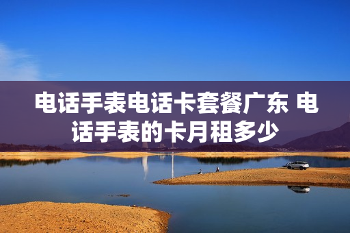 电话手表电话卡套餐广东 电话手表的卡月租多少