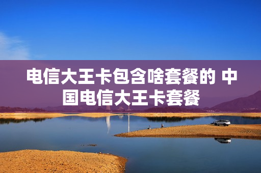 电信大王卡包含啥套餐的 中国电信大王卡套餐