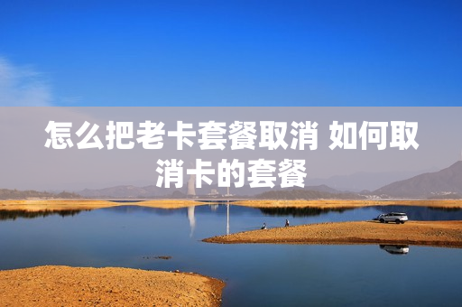 怎么把老卡套餐取消 如何取消卡的套餐